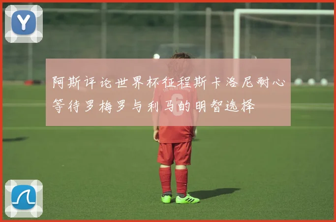 阿斯评论世界杯征程斯卡洛尼耐心等待罗梅罗与利马的明智选择
